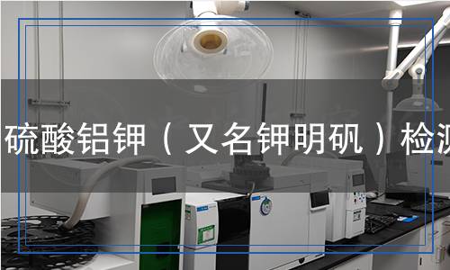 硫酸铝钾（又名钾明矾）检测,硫酸铝钾（又名钾明矾）检测报告